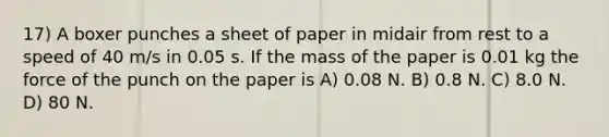 17) A boxer punches a sheet of paper in midair from rest to a speed of 40 m/s in 0.05 s. If the mass of the paper is 0.01 kg the force of the punch on the paper is A) 0.08 N. B) 0.8 N. C) 8.0 N. D) 80 N.