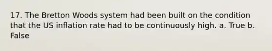17. The Bretton Woods system had been built on the condition that the US inflation rate had to be continuously high. a. True b. False