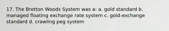 17. The Bretton Woods System was a: a. gold standard b. managed floating exchange rate system c. gold-exchange standard d. crawling peg system