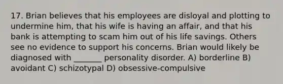 17. Brian believes that his employees are disloyal and plotting to undermine him, that his wife is having an affair, and that his bank is attempting to scam him out of his life savings. Others see no evidence to support his concerns. Brian would likely be diagnosed with _______ personality disorder. A) borderline B) avoidant C) schizotypal D) obsessive-compulsive