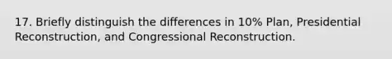 17. Briefly distinguish the differences in 10% Plan, Presidential Reconstruction, and Congressional Reconstruction.