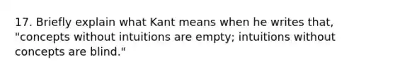 17. Briefly explain what Kant means when he writes that, "concepts without intuitions are empty; intuitions without concepts are blind."