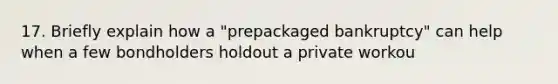 17. Briefly explain how a "prepackaged bankruptcy" can help when a few bondholders holdout a private workou