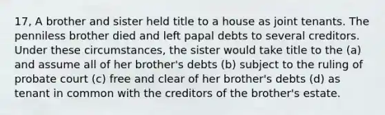 17, A brother and sister held title to a house as joint tenants. The penniless brother died and left papal debts to several creditors. Under these circumstances, the sister would take title to the (a) and assume all of her brother's debts (b) subject to the ruling of probate court (c) free and clear of her brother's debts (d) as tenant in common with the creditors of the brother's estate.