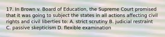 17. In Brown v. Board of Education, the Supreme Court promised that it was going to subject the states in all actions affecting civil rights and civil liberties to: A. strict scrutiny B. judicial restraint C. passive skepticism D. flexible examination