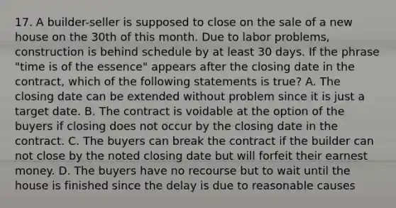 17. A builder-seller is supposed to close on the sale of a new house on the 30th of this month. Due to labor problems, construction is behind schedule by at least 30 days. If the phrase "time is of the essence" appears after the closing date in the contract, which of the following statements is true? A. The closing date can be extended without problem since it is just a target date. B. The contract is voidable at the option of the buyers if closing does not occur by the closing date in the contract. C. The buyers can break the contract if the builder can not close by the noted closing date but will forfeit their earnest money. D. The buyers have no recourse but to wait until the house is finished since the delay is due to reasonable causes