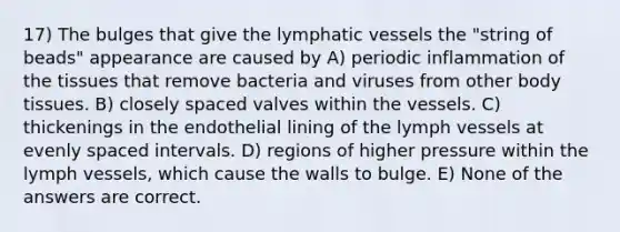 17) The bulges that give the lymphatic vessels the "string of beads" appearance are caused by A) periodic inflammation of the tissues that remove bacteria and viruses from other body tissues. B) closely spaced valves within the vessels. C) thickenings in the endothelial lining of the lymph vessels at evenly spaced intervals. D) regions of higher pressure within the lymph vessels, which cause the walls to bulge. E) None of the answers are correct.