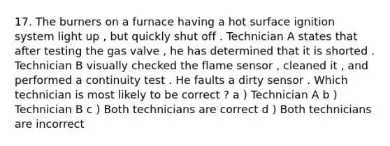 17. The burners on a furnace having a hot surface ignition system light up , but quickly shut off . Technician A states that after testing the gas valve , he has determined that it is shorted . Technician B visually checked the flame sensor , cleaned it , and performed a continuity test . He faults a dirty sensor . Which technician is most likely to be correct ? a ) Technician A b ) Technician B c ) Both technicians are correct d ) Both technicians are incorrect