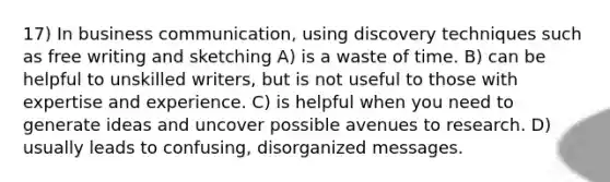 17) In business communication, using discovery techniques such as free writing and sketching A) is a waste of time. B) can be helpful to unskilled writers, but is not useful to those with expertise and experience. C) is helpful when you need to generate ideas and uncover possible avenues to research. D) usually leads to confusing, disorganized messages.