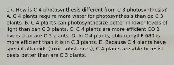 17. How is C 4 photosynthesis different from C 3 photosynthesis? A. C 4 plants require more water for photosynthesis than do C 3 plants. B. C 4 plants can photosynthesize better in lower levels of light than can C 3 plants. C. C 4 plants are more efficient CO 2 fixers than are C 3 plants. D. In C 4 plants, chlorophyll P 680 is more efficient than it is in C 3 plants. E. Because C 4 plants have special alkaloids (toxic substances), C 4 plants are able to resist pests better than are C 3 plants.