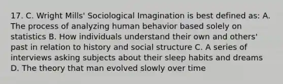 17. C. Wright Mills' Sociological Imagination is best defined as: A. The process of analyzing human behavior based solely on statistics B. How individuals understand their own and others' past in relation to history and social structure C. A series of interviews asking subjects about their sleep habits and dreams D. The theory that man evolved slowly over time