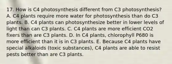 17. How is C4 photosynthesis different from C3 photosynthesis? A. C4 plants require more water for photosynthesis than do C3 plants. B. C4 plants can photosynthesize better in lower levels of light than can C3 plants. C. C4 plants are more efficient CO2 fixers than are C3 plants. D. In C4 plants, chlorophyll P680 is more efficient than it is in C3 plants. E. Because C4 plants have special alkaloids (toxic substances), C4 plants are able to resist pests better than are C3 plants.