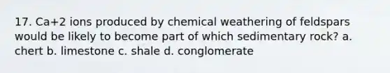 17. Ca+2 ions produced by chemical weathering of feldspars would be likely to become part of which sedimentary rock? a. chert b. limestone c. shale d. conglomerate