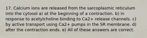 17. Calcium ions are released from the sarcoplasmic reticulum into the cytosol a) at the beginning of a contraction. b) in response to acetylcholine binding to Ca2+ release channels. c) by active transport using Ca2+ pumps in the SR membrane. d) after the contraction ends. e) All of these answers are correct.