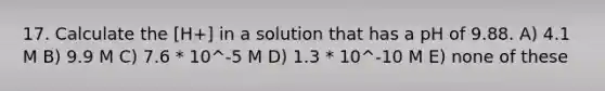 17. Calculate the [H+] in a solution that has a pH of 9.88. A) 4.1 M B) 9.9 M C) 7.6 * 10^-5 M D) 1.3 * 10^-10 M E) none of these