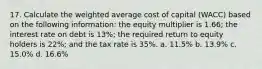 17. Calculate the weighted average cost of capital (WACC) based on the following information: the equity multiplier is 1.66; the interest rate on debt is 13%; the required return to equity holders is 22%; and the tax rate is 35%. a. 11.5% b. 13.9% c. 15.0% d. 16.6%