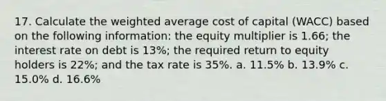 17. Calculate the weighted average cost of capital (WACC) based on the following information: the equity multiplier is 1.66; the interest rate on debt is 13%; the required return to equity holders is 22%; and the tax rate is 35%. a. 11.5% b. 13.9% c. 15.0% d. 16.6%