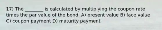 17) The ________ is calculated by multiplying the coupon rate times the par value of the bond. A) present value B) face value C) coupon payment D) maturity payment