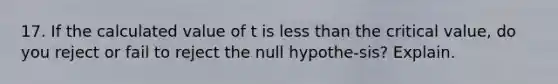 17. If the calculated value of t is less than the critical value, do you reject or fail to reject the null hypothe-sis? Explain.