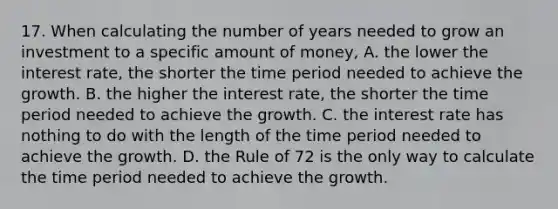 17. When calculating the number of years needed to grow an investment to a specific amount of money, A. the lower the interest rate, the shorter the time period needed to achieve the growth. B. the higher the interest rate, the shorter the time period needed to achieve the growth. C. the interest rate has nothing to do with the length of the time period needed to achieve the growth. D. the Rule of 72 is the only way to calculate the time period needed to achieve the growth.