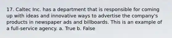 17. Caltec Inc. has a department that is responsible for coming up with ideas and innovative ways to advertise the company's products in newspaper ads and billboards. This is an example of a full-service agency. a. True b. False