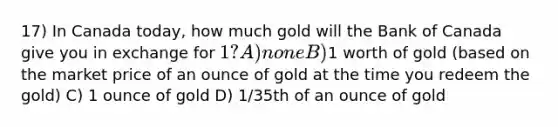 17) In Canada today, how much gold will the Bank of Canada give you in exchange for 1? A) none B)1 worth of gold (based on the market price of an ounce of gold at the time you redeem the gold) C) 1 ounce of gold D) 1/35th of an ounce of gold