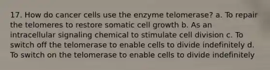 17. How do cancer cells use the enzyme telomerase? a. To repair the telomeres to restore somatic cell growth b. As an intracellular signaling chemical to stimulate cell division c. To switch off the telomerase to enable cells to divide indefinitely d. To switch on the telomerase to enable cells to divide indefinitely