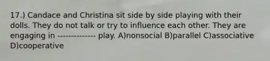 17.) Candace and Christina sit side by side playing with their dolls. They do not talk or try to influence each other. They are engaging in -------------- play. A)nonsocial B)parallel C)associative D)cooperative