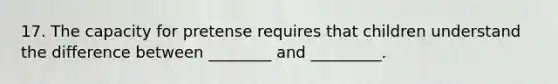 17. The capacity for pretense requires that children understand the difference between ________ and _________.