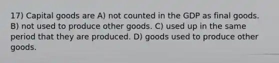 17) Capital goods are A) not counted in the GDP as final goods. B) not used to produce other goods. C) used up in the same period that they are produced. D) goods used to produce other goods.