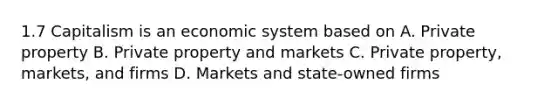 1.7 Capitalism is an economic system based on A. Private property B. Private property and markets C. Private property, markets, and firms D. Markets and state-owned firms