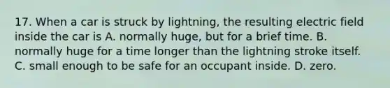 17. When a car is struck by lightning, the resulting electric field inside the car is A. normally huge, but for a brief time. B. normally huge for a time longer than the lightning stroke itself. C. small enough to be safe for an occupant inside. D. zero.