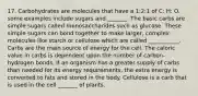 17. Carbohydrates are molecules that have a 1:2:1 of C: H: O. some examples include sugars and _______. The basic carbs are simple sugars called monosaccharides such as glucose. These simple sugars can bond together to make larger, complex molecules like starch or cellulose which are called ___________. Carbs are the main source of energy for the cell. The caloric value in carbs is dependent upon the number of carbon-hydrogen bonds. If an organism has a greater supply of carbs than needed for its energy requirements, the extra energy is converted to fats and stored in the body. Cellulose is a carb that is used in the cell _______ of plants.