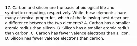 17. Carbon and silicon are the basis of biological life and synthetic computing, respectively. While these elements share many chemical properties, which of the following best describes a difference between the two elements? A. Carbon has a smaller atomic radius than silicon. B. Silicon has a smaller atomic radius than carbon. C. Carbon has fewer valence electrons than silicon. D. Silicon has fewer valence electrons than carbon.