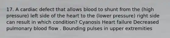 17. A cardiac defect that allows blood to shunt from the (high pressure) left side of the heart to the (lower pressure) right side can result in which condition? Cyanosis Heart failure Decreased pulmonary blood flow . Bounding pulses in upper extremities