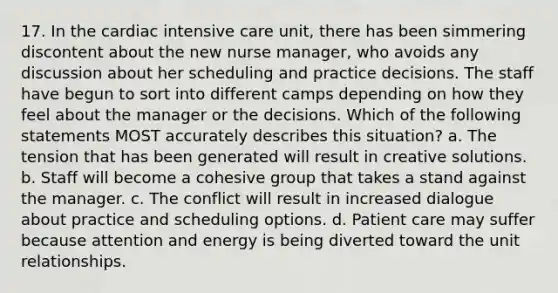 17. In the cardiac intensive care unit, there has been simmering discontent about the new nurse manager, who avoids any discussion about her scheduling and practice decisions. The staff have begun to sort into different camps depending on how they feel about the manager or the decisions. Which of the following statements MOST accurately describes this situation? a. The tension that has been generated will result in creative solutions. b. Staff will become a cohesive group that takes a stand against the manager. c. The conflict will result in increased dialogue about practice and scheduling options. d. Patient care may suffer because attention and energy is being diverted toward the unit relationships.