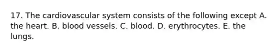 17. The cardiovascular system consists of the following except A. the heart. B. blood vessels. C. blood. D. erythrocytes. E. the lungs.