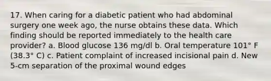 17. When caring for a diabetic patient who had abdominal surgery one week ago, the nurse obtains these data. Which finding should be reported immediately to the health care provider? a. Blood glucose 136 mg/dl b. Oral temperature 101° F (38.3° C) c. Patient complaint of increased incisional pain d. New 5-cm separation of the proximal wound edges