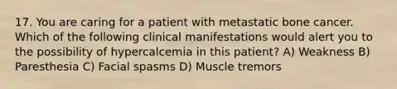 17. You are caring for a patient with metastatic bone cancer. Which of the following clinical manifestations would alert you to the possibility of hypercalcemia in this patient? A) Weakness B) Paresthesia C) Facial spasms D) Muscle tremors