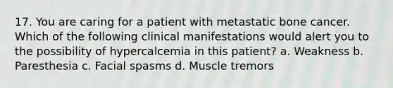 17. You are caring for a patient with metastatic bone cancer. Which of the following clinical manifestations would alert you to the possibility of hypercalcemia in this patient? a. Weakness b. Paresthesia c. Facial spasms d. Muscle tremors