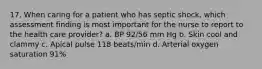 17. When caring for a patient who has septic shock, which assessment finding is most important for the nurse to report to the health care provider? a. BP 92/56 mm Hg b. Skin cool and clammy c. Apical pulse 118 beats/min d. Arterial oxygen saturation 91%