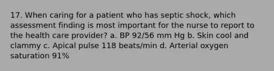 17. When caring for a patient who has septic shock, which assessment finding is most important for the nurse to report to the health care provider? a. BP 92/56 mm Hg b. Skin cool and clammy c. Apical pulse 118 beats/min d. Arterial oxygen saturation 91%