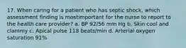 17. When caring for a patient who has septic shock, which assessment finding is mostimportant for the nurse to report to the health care provider? a. BP 92/56 mm Hg b. Skin cool and clammy c. Apical pulse 118 beats/min d. Arterial oxygen saturation 91%