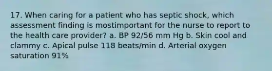 17. When caring for a patient who has septic shock, which assessment finding is mostimportant for the nurse to report to the health care provider? a. BP 92/56 mm Hg b. Skin cool and clammy c. Apical pulse 118 beats/min d. Arterial oxygen saturation 91%