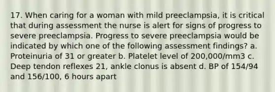 17. When caring for a woman with mild preeclampsia, it is critical that during assessment the nurse is alert for signs of progress to severe preeclampsia. Progress to severe preeclampsia would be indicated by which one of the following assessment findings? a. Proteinuria of 31 or greater b. Platelet level of 200,000/mm3 c. Deep tendon reflexes 21, ankle clonus is absent d. BP of 154/94 and 156/100, 6 hours apart