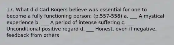 17. What did Carl Rogers believe was essential for one to become a fully functioning person: (p.557-558) a. ___ A mystical experience b. ___ A period of intense suffering c. ___ Unconditional positive regard d. ___ Honest, even if negative, feedback from others