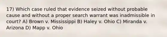 17) Which case ruled that evidence seized without probable cause and without a proper search warrant was inadmissible in court? A) Brown v. Mississippi B) Haley v. Ohio C) Miranda v. Arizona D) Mapp v. Ohio