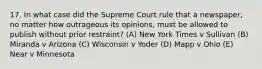 17. In what case did the Supreme Court rule that a newspaper, no matter how outrageous its opinions, must be allowed to publish without prior restraint? (A) New York Times v Sullivan (B) Miranda v Arizona (C) Wisconsin v Yoder (D) Mapp v Ohio (E) Near v Minnesota