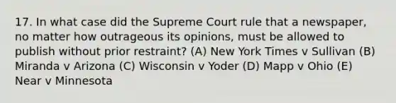 17. In what case did the Supreme Court rule that a newspaper, no matter how outrageous its opinions, must be allowed to publish without prior restraint? (A) New York Times v Sullivan (B) Miranda v Arizona (C) Wisconsin v Yoder (D) Mapp v Ohio (E) Near v Minnesota