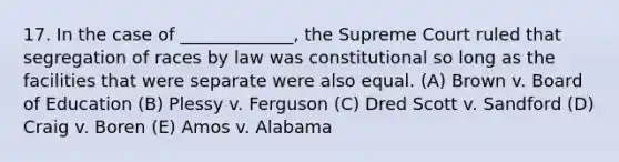 17. In the case of _____________, the Supreme Court ruled that segregation of races by law was constitutional so long as the facilities that were separate were also equal. (A) Brown v. Board of Education (B) Plessy v. Ferguson (C) Dred Scott v. Sandford (D) Craig v. Boren (E) Amos v. Alabama